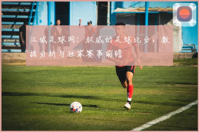 江城足球网：权威的足球比分、数据分析与独家赛事前瞻