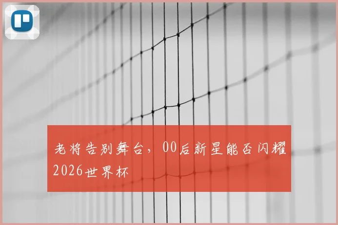 老将告别舞台，00后新星能否闪耀2026世界杯