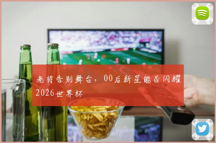 老将告别舞台，00后新星能否闪耀2026世界杯