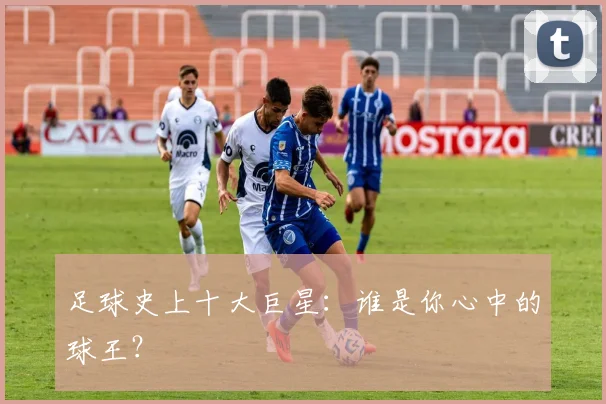 足球史上十大巨星：谁是你心中的球王？