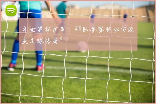 年世界杯扩军:48队参赛将如何改变足球格局?
